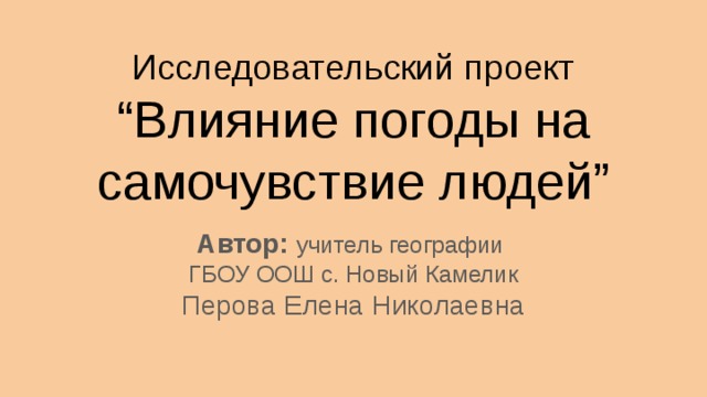 Исследовательский проект &ldquo;Влияние погоды на самочувствие людей&rdquo; Автор: учитель географии ГБОУ ООШ с. Новый Камелик Перова Елена Николаевна 