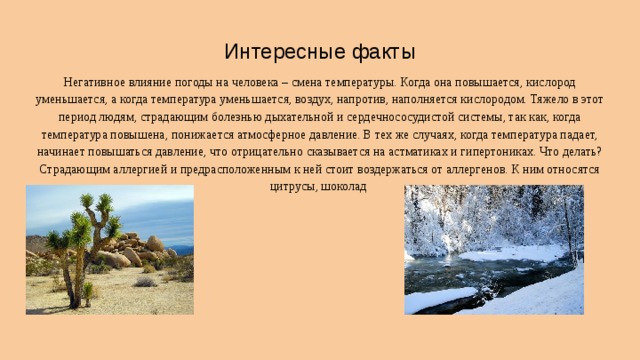 Интересные факты Негативное влияние погоды на человека – смена температуры. Когда она повышается, кислород уменьшается, а когда температура уменьшается, воздух, напротив, наполняется кислородом. Тяжело в этот период людям, страдающим болезнью дыхательной и сердечнососудистой системы, так как, когда температура повышена, понижается атмосферное давление. В тех же случаях, когда температура падает, начинает повышаться давление, что отрицательно сказывается на астматиках и гипертониках. Что делать? Страдающим аллергией и предрасположенным к ней стоит воздержаться от аллергенов. К ним относятся цитрусы, шоколад 