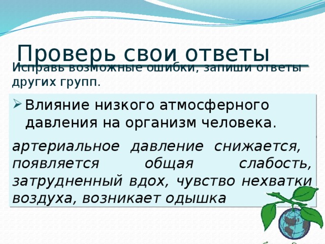 Проверь свои ответы Исправь возможные ошибки, запиши ответы других групп. Влияние низкого атмосферного давления на организм человека. артериальное давление снижается, появляется общая слабость, затрудненный вдох, чувство нехватки воздуха, возникает одышка 