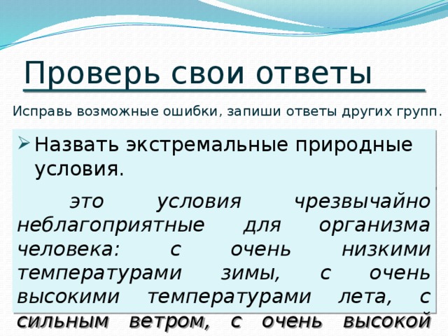 Проверь свои ответы Исправь возможные ошибки, запиши ответы других групп. Назвать экстремальные природные условия. это условия чрезвычайно неблагоприятные для организма человека: с очень низкими температурами зимы, с очень высокими температурами лета, с сильным ветром, с очень высокой влажностью. 