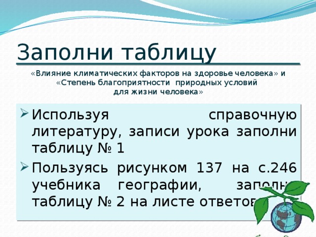 Заполни таблицу &laquo;Влияние климатических факторов на здоровье человека&raquo; и &laquo;Степень благоприятности природных условий для жизни человека&raquo; Используя справочную литературу, записи урока заполни таблицу № 1 Пользуясь рисунком 137 на с.246 учебника географии, заполни таблицу № 2 на листе ответов. 