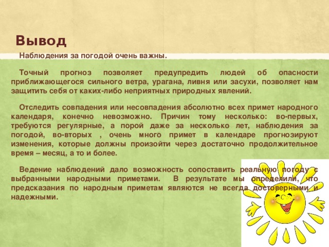Вывод Наблюдения за погодой очень важны. Точный прогноз позволяет предупредить людей об опасности приближающегося сильного ветра, урагана, ливня или засухи, позволяет нам защитить себя от каких-либо неприятных природных явлений. Отследить совпадения или несовпадения абсолютно всех примет народного календаря, конечно невозможно. Причин тому несколько: во-первых, требуются регулярные, а порой даже за несколько лет, наблюдения за погодой, во-вторых , очень много примет в календаре прогнозируют изменения, которые должны произойти через достаточно продолжительное время – месяц, а то и более. Ведение наблюдений дало возможность сопоставить реальную погоду с выбранными народными приметами. В результате мы определили, что предсказания по народным приметам являются не всегда достоверными и надежными. 