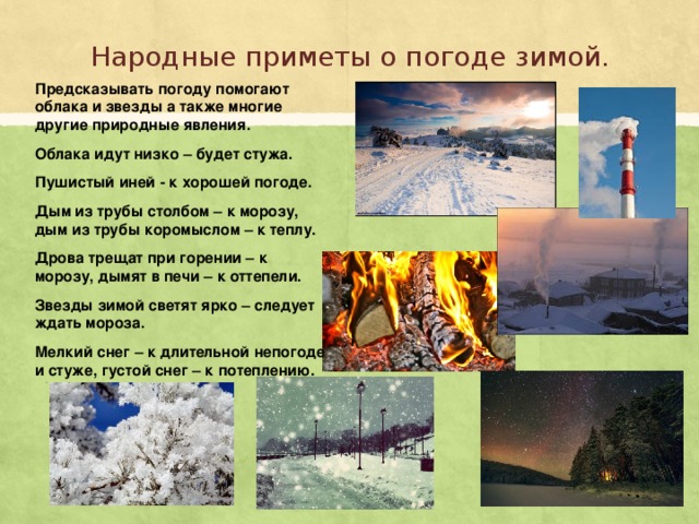 Народные приметы о погоде зимой. Предсказывать погоду помогают облака и звезды а также многие другие природные явления. Облака идут низко – будет стужа. Пушистый иней - к хорошей погоде. Дым из трубы столбом – к морозу, дым из трубы коромыслом – к теплу. Дрова трещат при горении – к морозу, дымят в печи – к оттепели. Звезды зимой светят ярко – следует ждать мороза. Мелкий снег – к длительной непогоде и стуже, густой снег – к потеплению. 