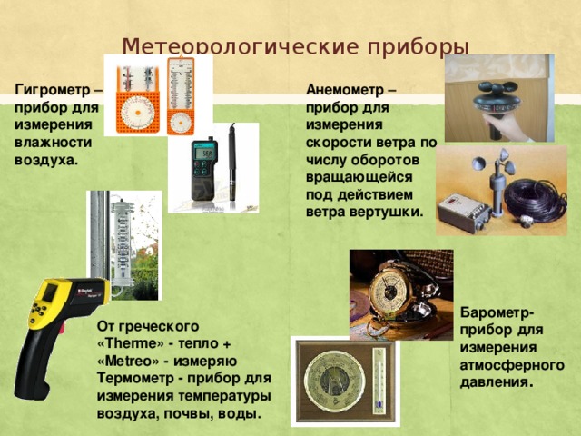Метеорологические приборы Гигрометр – прибор для измерения влажности воздуха. Анемометр – прибор для измерения скорости ветра по числу оборотов вращающейся под действием ветра вертушки. Барометр- прибор для измерения атмосферного давления . От греческого «Therme» - тепло + «Metreo» - измеряю Термометр - прибор для измерения температуры воздуха, почвы, воды. 