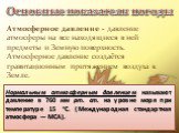 Атмосферное давление - давление атмосферы на все находящиеся в ней предметы и Земную поверхность. Атмосферное давление создаётся гравитационным притяжением воздуха к Земле. Нормальным атмосферным давлением называют давление в 760 мм рт. ст. на уровне моря при температуре 15 °C. (Международная станда
