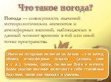 Что такое погода? Погода — совокупность значений метеорологических элементов и атмосферных явлений, наблюдаемых в данный момент времени в той или иной точке пространства. Обычные погодные явления на Земле — это ветер, облака, атмосферные осадки (дождь, снег и т. д.), туманы, грозы, пыльные бури и м