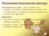 Основные показатели погоды. Атмосферные осадки - вода в жидком или твёрдом состоянии, выпадающая из облаков или осаждающаяся из воздуха на земную поверхность и какие-либо предметы. Различают: обложные осадки, связанные преимущественно с тёплыми фронтами; ливневые осадки, связанные преимущественно с 