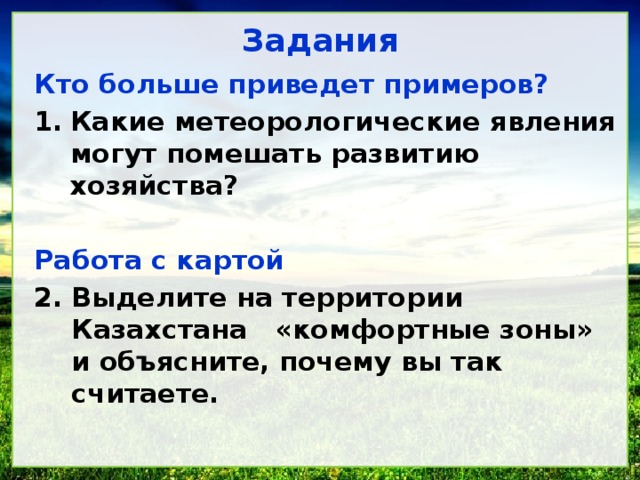 Задания Кто больше приведет примеров? Какие метеорологические яв­ления могут помешать развитию хозяйства? Работа с картой Выделите на территории Казахстана &laquo;комфортные зоны&raquo; и объясните, почему вы так считаете. 