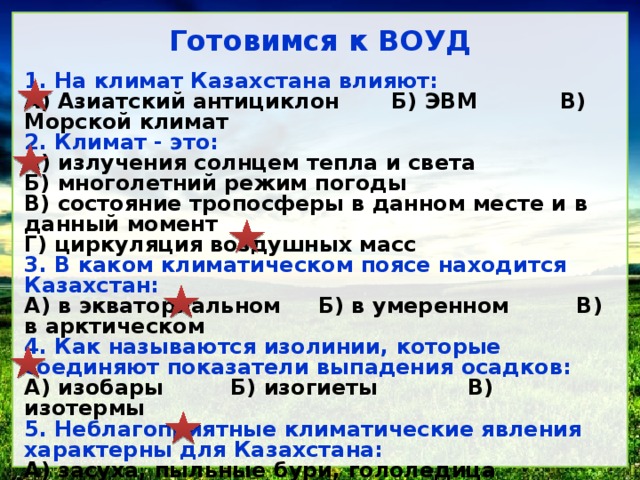 Готовимся к ВОУД 1. На климат Казахстана влияют: А) Азиатский антициклон Б) ЭВМ В) Морской климат 2. Климат - это: А) излучения солнцем тепла и света Б) многолетний режим погоды В) состояние тропосферы в данном месте и в данный момент Г) циркуляция воздушных масс 3. В каком климатическом поясе находится Казахстан: А) в экваториальном Б) в умеренном В) в арктическом 4. Как называются изолинии, которые соединяют показатели выпадения осадков: А) изобары Б) изогиеты В) изотермы 5. Неблагоприятные климатические явления характерны для Казахстана: А) засуха, пыльные бури, гололедица Б) засуха, пыльные бури, землетрясения 6. Самый холодный месяц в Казахстане: А) февраль Б) январь В) декабрь Г) март 