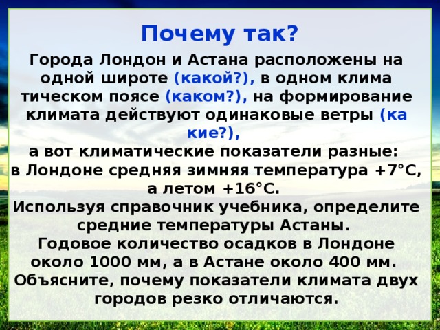 Почему так? Города Лондон и Астана расположены на одной широте (какой?), в одном клима­тическом поясе (каком?), на формирование климата действуют одинаковые ветры (ка­кие?), а вот климатические показатели разные: в Лондоне средняя зимняя температура +7°С, а летом +16°С. Используя справочник учебника, определите средние температуры Астаны. Годовое количество осадков в Лондоне около 1000 мм, а в Астане около 400 мм. Объясните, почему показатели климата двух городов резко отличаются. 