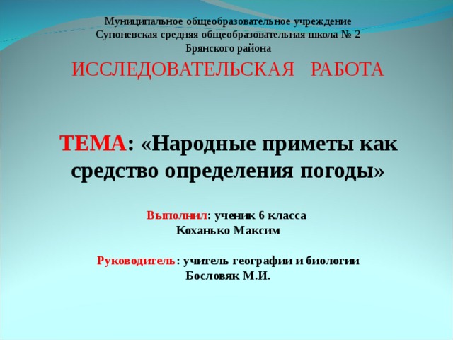 Муниципальное общеобразовательное учреждение Супоневская средняя общеобразовательная школа № 2 Брянского района ИССЛЕДОВАТЕЛЬСКАЯ РАБОТА ТЕМА : &laquo;Народные приметы как средство определения погоды&raquo; Выполнил : ученик 6 класса Коханько Максим Руководитель : учитель географии и биологии Бословяк М.И. 