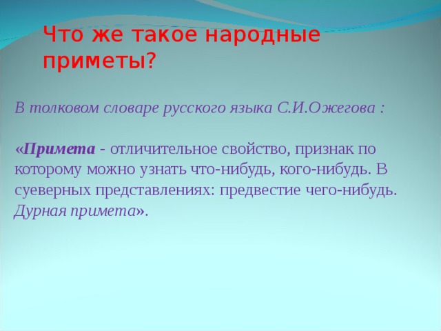 Что же такое народные приметы? В толковом словаре русского языка С.И.Ожегова : &laquo; Примета - отличительное свойство, признак по которому можно узнать что-нибудь, кого-нибудь. В суеверных представлениях: предвестие чего-нибудь. Дурная примета &raquo;. 