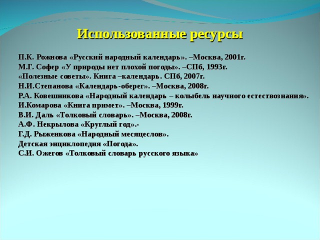 Использованные ресурсы П.К. Рожнова &laquo;Русский народный календарь&raquo;. –Москва, 2001г. М.Г. Софер &laquo;У природы нет плохой погоды&raquo;. –СПб, 1993г. &laquo;Полезные советы&raquo;. Книга –календарь. СПб, 2007г. Н.И.Степанова &laquo;Календарь-оберег&raquo;. –Москва, 2008г. Р.А. Ковешникова &laquo;Народный календарь – колыбель научного естествознания&raquo;. И.Комарова &laquo;Книга примет&raquo;. –Москва, 1999г. В.И. Даль &laquo;Толковый словарь&raquo;. –Москва, 2008г. А.Ф. Некрылова &laquo;Круглый год&raquo;.- Г.Д. Рыженкова &laquo;Народный месяцеслов&raquo;. Детская энциклопедия &laquo;Погода&raquo;. С.И. Ожегов &laquo;Толковый словарь русского языка&raquo; 
