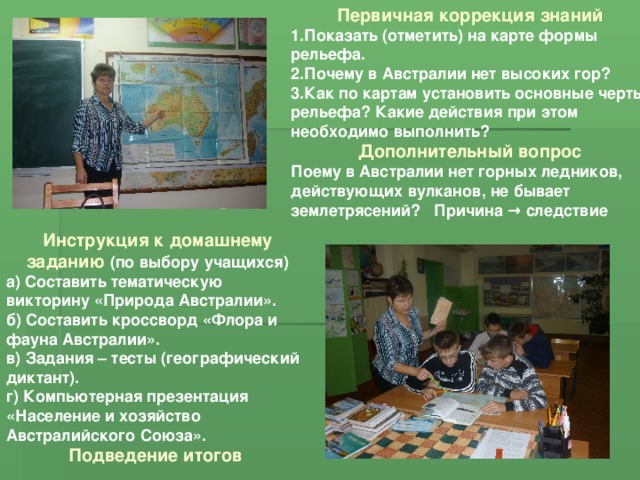 Первичная коррекция знаний 1.Показать (отметить) на карте формы рельефа. 2.Почему в Австралии нет высоких гор? 3.Как по картам установить основные черты рельефа? Какие действия при этом необходимо выполнить? Дополнительный вопрос Поему в Австралии нет горных ледников, действующих вулканов, не бывает землетрясений? Причина → следствие Инструкция к домашнему заданию (по выбору учащихся) а) Составить тематическую викторину «Природа Австралии». б) Составить кроссворд «Флора и фауна Австралии». в) Задания – тесты (географический диктант). г) Компьютерная презентация «Население и хозяйство Австралийского Союза». Подведение итогов 