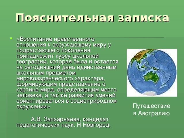  Пояснительная записка «Воспитание нравственного отношения к окружающему миру у подрастающего поколения принадлежит курсу школьной географии, которая была и остается на сегодняшний день единственным школьным предметом мировоззренческого характера, формирующим представление о картине мира, определяющим место человека, а также развития умений ориентироваться в социоприродном окружении» А.В. Запхарнаева, кандидат педагогических наук. Н.Новгород. Путешествие в Австралию 