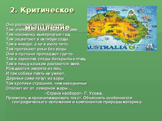 2. Критическое мышление Она располагается под нами Там, очевидно, ходят вверх ногами Там наизнанку вывернутый год Там зацветают в октябре сады, Там в январе, а не в июле лето, Там протекают реки без воды Они в пустыне пропадают где-то. Там в зарослях следы бескрылых птиц, Там в пищу кошкам достаются змей, Рождаются зверята из яиц, И там собаки лаять не умеют, Деревья сами лезут из коры Там кролики страшней, чем наводненье Спасает юг от северной жары… «Страна наоборот» Г. Усова. Прочитать и проанализировать текст. Объяснить особенности географического положения и компонентов природы материка. 