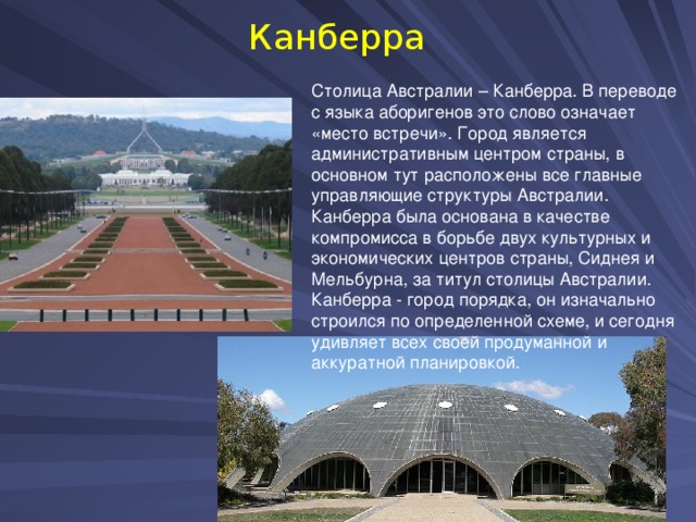 Канберра Столица Австралии – Канберра. В переводе с языка аборигенов это слово означает «место встречи». Город является административным центром страны, в основном тут расположены все главные управляющие структуры Австралии. Канберра была основана в качестве компромисса в борьбе двух культурных и экономических центров страны, Сиднея и Мельбурна, за титул столицы Австралии. Канберра - город порядка, он изначально строился по определенной схеме, и сегодня удивляет всех своей продуманной и аккуратной планировкой. 