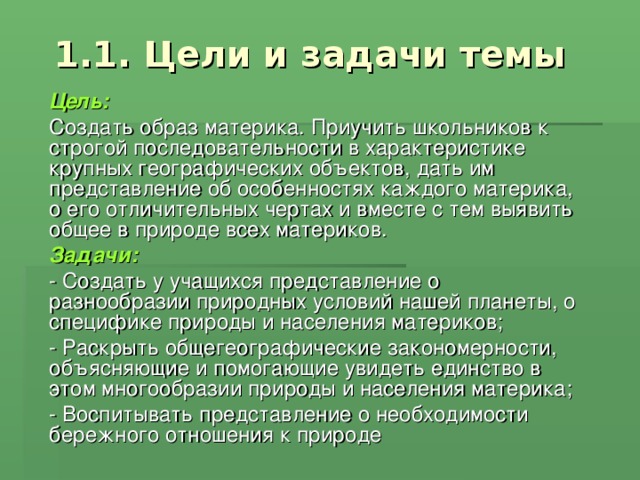 1.1. Цели и задачи темы Цель: Создать образ материка. Приучить школьников к строгой последовательности в характеристике крупных географических объектов, дать им представление об особенностях каждого материка, о его отличительных чертах и вместе с тем выявить общее в природе всех материков. Задачи: - Создать у учащихся представление о разнообразии природных условий нашей планеты, о специфике природы и населения материков; - Раскрыть общегеографические закономерности, объясняющие и помогающие увидеть единство в этом многообразии природы и населения материка; - Воспитывать представление о необходимости бережного отношения к природе 