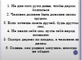 1. Не для того руки даны, чтобы даром болтаться. 2. Человек должен быть доволен своим трудом. 3. Если хочешь иметь друзей, будь другом сам. 4. Не хвали себя сам, пусть тебя народ похвалит. 5. Смотри дерево по плодам, а человека по делам. 6. Солнце, как родная матушка, никогда не обидит.